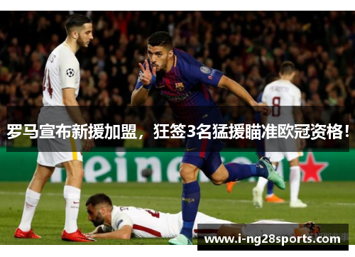 罗马宣布新援加盟，狂签3名猛援瞄准欧冠资格！
