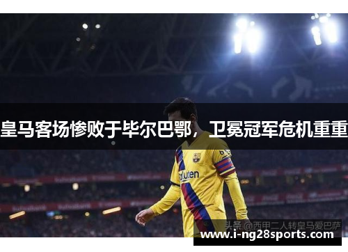 皇马客场惨败于毕尔巴鄂，卫冕冠军危机重重