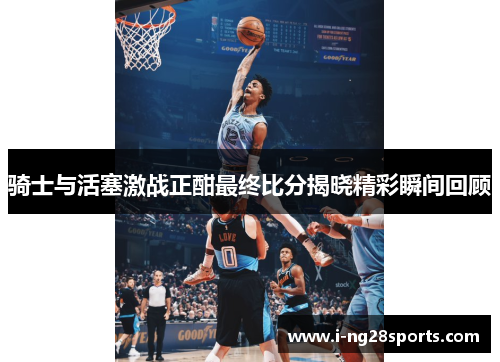 骑士与活塞激战正酣最终比分揭晓精彩瞬间回顾